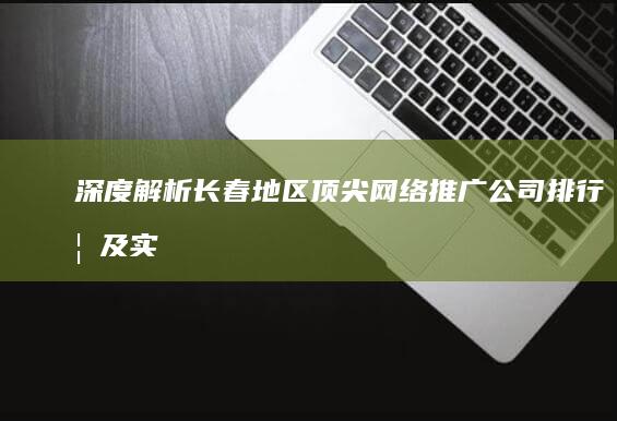 深度解析：长春地区顶尖网络推广公司排行榜及实战效果展示